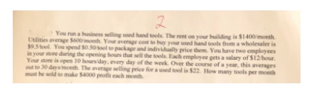2
You run a business selling used hand tools. The rent on your building is $1400/month.
Utilities average $600 month. Your average cost to buy your used hand tools from a wholesaler is
$9.5/tool. You spend S0.50/tool to package and individually price them. You have two employees
in your store during the opening hours that sell the tools. Each employee gets a salary of $12/hour.
Your store is open 10 hours/day, every day of the week. Over the course of a year, this averages
out to 30 days'month. The average selling price for a used tool is $22. How many tools per month
must be sold to make $4000 profit each month.
