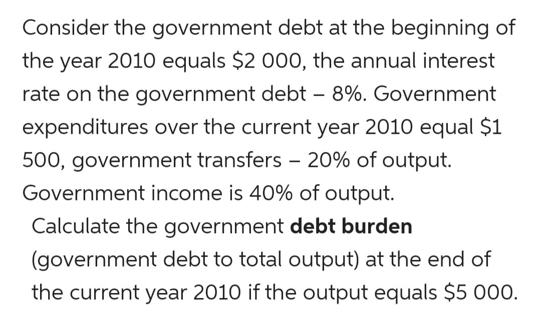 Consider the government debt at the beginning of
the year 2010 equals $2 000, the annual interest
rate on the government debt – 8%. Government
expenditures over the current year 2010 equal $1
500, government transfers - 20% of output.
Government income is 40% of output.
Calculate the government debt burden
(government debt to total output) at the end of
the current year 2010 if the output equals $5 000.
