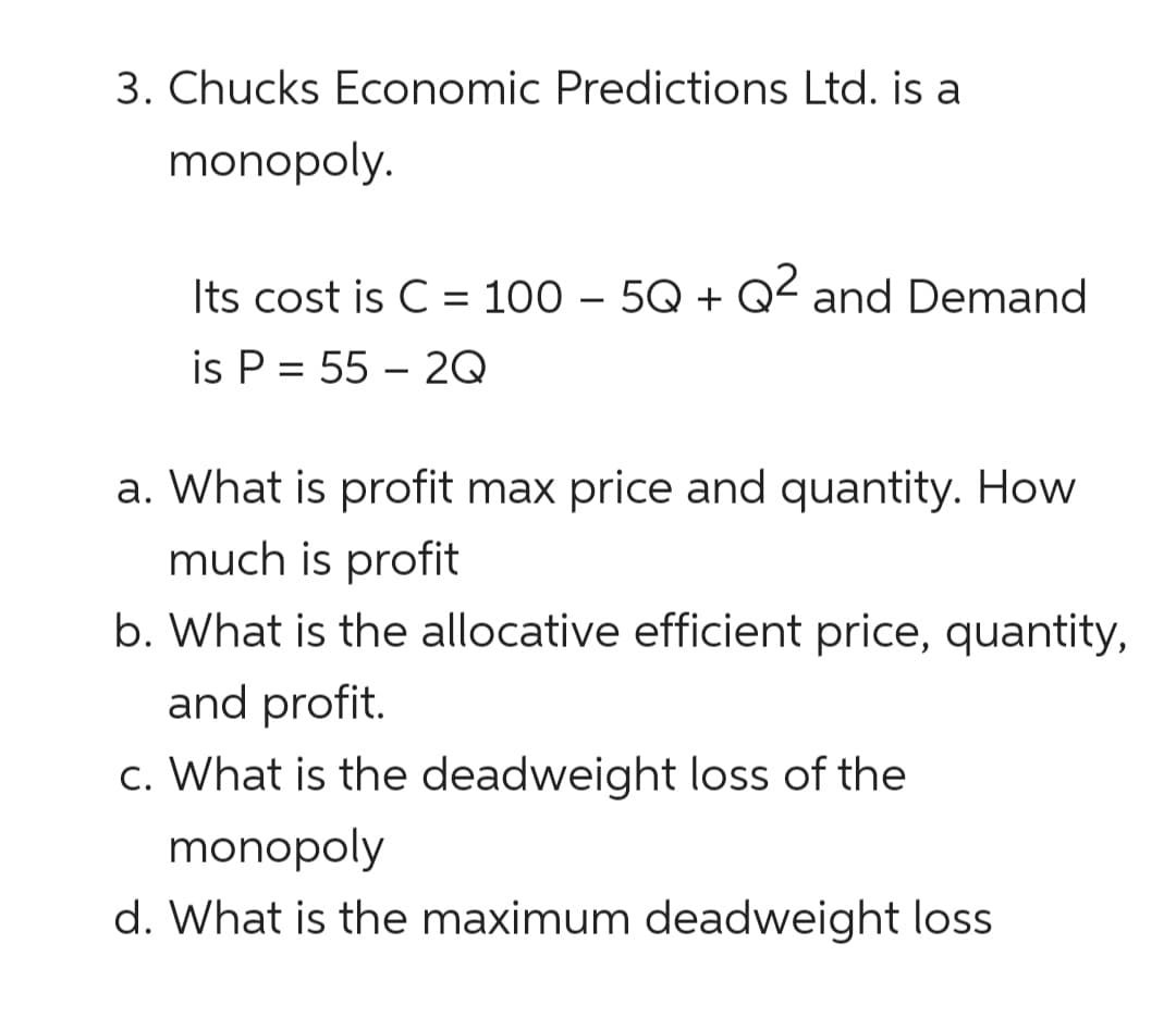 3. Chucks Economic Predictions Ltd. is a
monopoly.
Its cost is C = 100 – 5Q + Q² and Demand
2
is P = 55 – 2Q
a. What is profit max price and quantity. How
much is profit
b. What is the allocative efficient price, quantity,
and profit.
c. What is the deadweight loss of the
monopoly
d. What is the maximum deadweight loss
