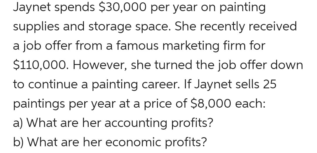 Jaynet spends $30,000 per year on painting
supplies and storage space. She recently received
a job offer from a famous marketing firm for
$110,000. However, she turned the job offer down
to continue a painting career. If Jaynet sells 25
paintings per year at a price of $8,000 each:
a) What are her accounting profits?
b) What are her economic profits?
