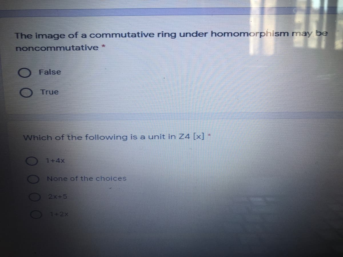 The image of a commutative ring under homomorphism may be
noncommutative *
O False
True
Which of the followving is a unit in Z4 [x]
1+4x
None of the choices
2x+5
O1+2x

