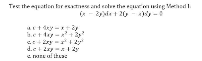 Test the equation for exactness and solve the equation using Method I:
(x - 2y)dx + 2(y – x)dy = 0
a. c + 4xy = x + 2y
b. c + 4xy = x2 + 2y2
c.c + 2xy = x? + 2y?
d. c + 2xy = x + 2y
e. none of these
