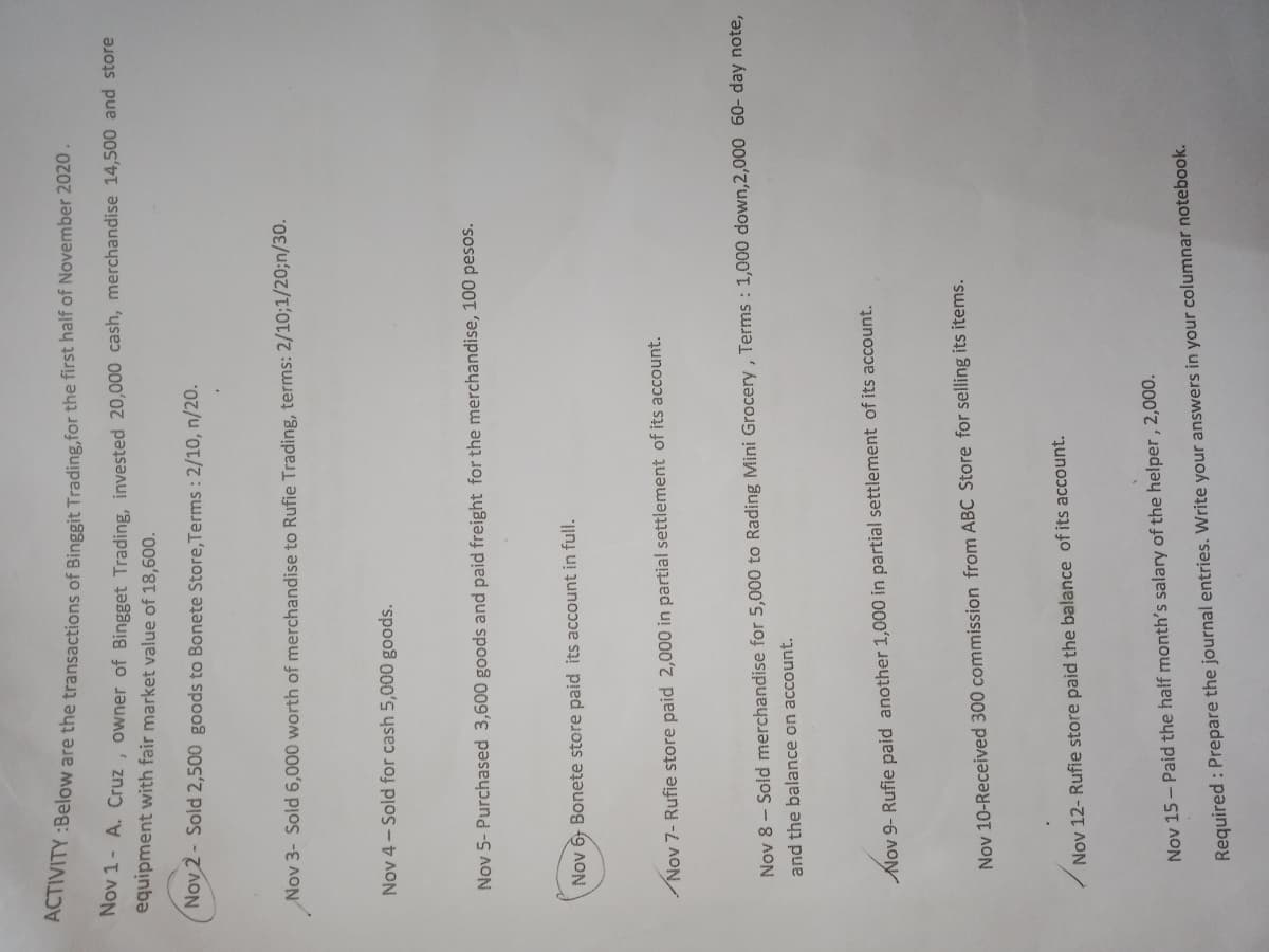 nY Below are the transactions of Binggit Trading.for the first half of November 2020.
Rov 1- A. Cruz , owner of Bingget Trading, invested 20,000 cash, merchandise 14,500 and store
equipment with fair market value of 18,600.
Nov 2 - Sold 2,500 goods to Bonete Store,Terms : 2/10, n/20.
Nov 3- Sold 6,000 worth of merchandise to Rufie Trading, terms: 2/10;1/20;n/30.
Nov 4- Sold for cash 5,000 goods.
Nov 5- Purchased 3,600 goods and paid freight for the merchandise, 100 pesos.
Nov 6 Bonete store paid its account in full.
Nov 7- Rufie store paid 2,000 in partial settlement of its account.
Nov 8 - Sold merchandise for 5,000 to Rading Mini Grocery, Terms : 1,000 down,2,000 60- day note,
and the balance on account.
Nov 9- Rufie paid another 1,000 in partial settlement of its account.
Nov 10-Received 300 commission from ABC Store for selling its items.
Nov 12- Rufie store paid the balance of its account.
Nov 15 - Paid the half month's salary of the helper , 2,000.
Required : Prepare the journal entries. Write your answers in your columnar notebook.
