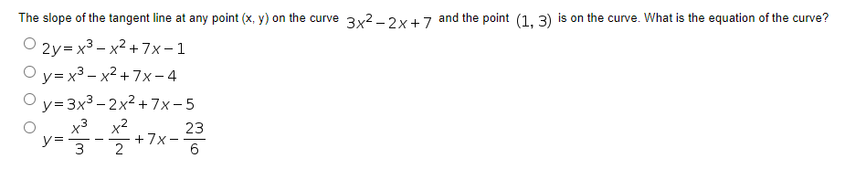 The slope of the tangent line at any point (x, y) on the curve 3x2 -2x+ 7 and the point (1. 3) is on the curve. What is the equation of the curve?
2y= x3 – x2 + 7x – 1
- X
O y= x3 - x2 + 7x - 4
O y=3x3 - 2x² +7x-5
x3
x2
+7x-
23
y=
3
2
6
