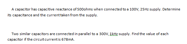A capacitor has capacitive reactance of 500ohms when connected to a 100V, 25HZ supply. Determine
its capacitance and the currenttaken from the supply.
Two similar capacitors are connected in parallel to a 300V, 1kHz supply. Find the value of each
capacitor if the circuitcurrent is 678mA.
