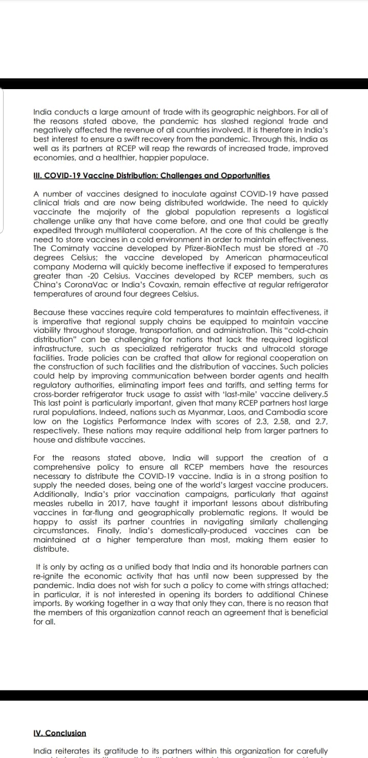 India conducts a large amount of trade with its geographic neighbors. For all of
the reasons stated above, the pandemic has slashed regional trade and
negatively affected the revenue of all countries involved. It is therefore in India's
best interest to ensure a swift recovery from the pandemic. Through this, India as
well as its partners at RCEP will reap the rewards of increased trade, improved
economies, and a healthier, happier populace.
III. COVID-19 Vaccine Distribution: Challenges and Opportunities
A number of vaccines designed to inoculate against COVID-19 have passed
clinical trials and are now being distributed worldwide. The need to quickly
vaccinate the majority of the global population represents a logistical
challenge unlike any that have come before, and one that could be greatly
expedited through multilateral cooperation. At the core of this challenge is the
need to store vaccines in a cold environment in order to maintain effectiveness.
The Comirnaty vaccine developed by Pfizer-BioNTech must be stored at -70
degrees Celsius; the vaccine developed by American pharmaceutical
company Moderna will quickly become ineffective if exposed to temperatures
greater than -20 Celsius. Vaccines developed by RCEP members, such as
China's CoronaVac or India's Covaxin, remain effective at regular refrigerator
temperatures of around four degrees Celsius.
Because these vaccines require cold temperatures to maintain effectiveness, it
is imperative that regional supply chains be equipped to maintain vaccine
viability throughout storage, transportation, and administration. This "cold-chain
distribution" can be challenging for nations that lack the required logistical
infrastructure, such as specialized refrigerator trucks and ultracold storage
facilities. Trade policies can be crafted that allow for regional cooperation on
the construction of such facilities and the distribution of vaccines. Such policies
could help by improving communication between border agents and health
regulatory authorities, eliminating import fees and tariffs, and setting terms for
cross-border refrigerator truck usage to assist with 'last-mile' vaccine delivery.5
This last point is particularly important, given that many RCEP partners host large
rural populations. Indeed, nations such as Myanmar, Laos, and Cambodia score
low on the Logistics Performance Index with scores of 2.3, 2.58, and 2.7,
respectively. These nations may require additional help from larger partners to
house and distribute vaccines.
For the reasons stated above, India will support the creation of a
comprehensive policy to ensure all RCEP members have the resources
necessary to distribute the COVID-19 vaccine. India is in a strong position to
supply the needed doses, being one of the world's largest vaccine producers.
Additionally, India's prior vaccination campaigns, particularly that against
measles rubella in 2017, have taught it important lessons about distributing
vaccines in far-flung and geographically problematic regions. It would be
happy to assist its partner countries in navigating similarly challenging
circumstances. Finally, India's domestically-produced vaccines can be
maintained at a higher temperature than most, making them easier to
distribute.
It is only by acting as a unified body that India and its honorable partners can
re-ignite the economic activity that has until now been suppressed by the
pandemic. India does not wish for such a policy to come with strings attached;
in particular, it is not interested in opening its borders to additional Chinese
imports. By working together in a way that only they can, there is no reason that
the members of this organization cannot reach an agreement that is beneficial
for all.
IV. Conclusion
India reiterates its gratitude to its partners within this organization for carefully