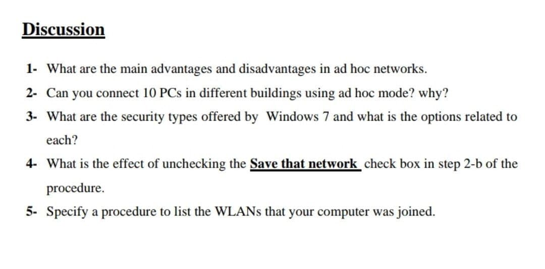 Discussion
1- What are the main advantages and disadvantages in ad hoc networks.
2- Can you connect 10 PCs in different buildings using ad hoc mode? why?
3- What are the security types offered by Windows 7 and what is the options related to
each?
4- What is the effect of unchecking the Save that network check box in step 2-b of the
procedure.
5- Specify a procedure to list the WLANS that your computer was joined.
