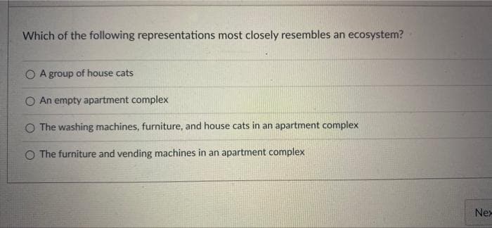 Which of the following representations most closely resembles an ecosystem?
O A group of house cats
O An empty apartment complex
O The washing machines, furniture, and house cats in an apartment complex
O The furniture and vending machines in an apartment complex
Nex
