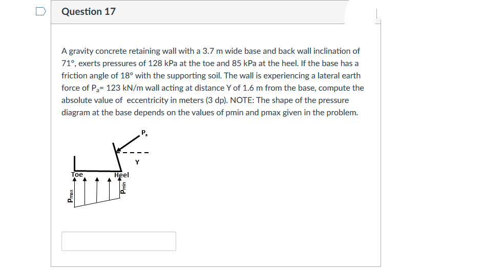 Question 17
A gravity concrete retaining wall with a 3.7 m wide base and back wall inclination of
71°, exerts pressures of 128 kPa at the toe and 85 kPa at the heel. If the base has a
friction angle of 18° with the supporting soil. The wall is experiencing a lateral earth
force of P,= 123 kN/m wall acting at distance Y of 1.6 m from the base, compute the
absolute value of eccentricity in meters (3 dp). NOTE: The shape of the pressure
diagram at the base depends on the values of pmin and pmax given in the problem.
Р.
Y
Toe
Нeel
ujud
