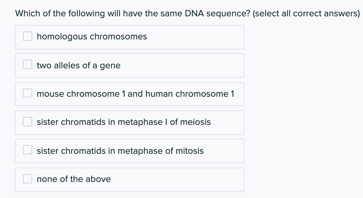 Which of the following will have the same DNA sequence? (select all correct answers)
homologous chromosomes
two alleles of a gene
mouse chromosome 1 and human chromosome 1
sister chromatids in metaphase I of meiosis
sister chromatids in metaphase of mitosis
none of the above

