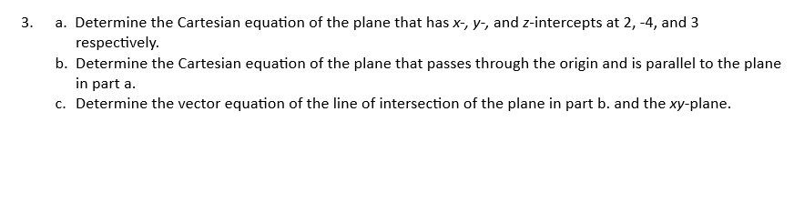 3.
a. Determine the Cartesian equation of the plane that has x-, y-, and z-intercepts at 2, -4, and 3
respectively.
b. Determine the Cartesian equation of the plane that passes through the origin and is parallel to the plane
in part a.
c. Determine the vector equation of the line of intersection of the plane in part b. and the xy-plane.