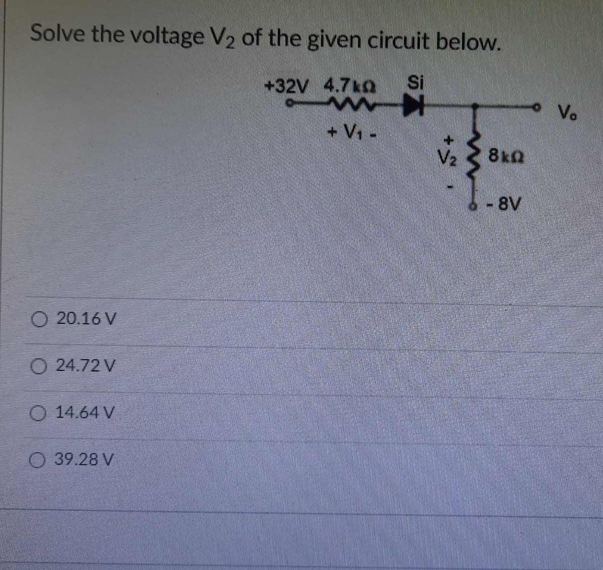 Solve the voltage V2 of the given circuit below.
+32V 4.7kQ
Si
Vo
+ V -
V2
8kQ
- 8V
O 20.16 V
O 24.72 V
O 14.64 V
O 39.28 V
