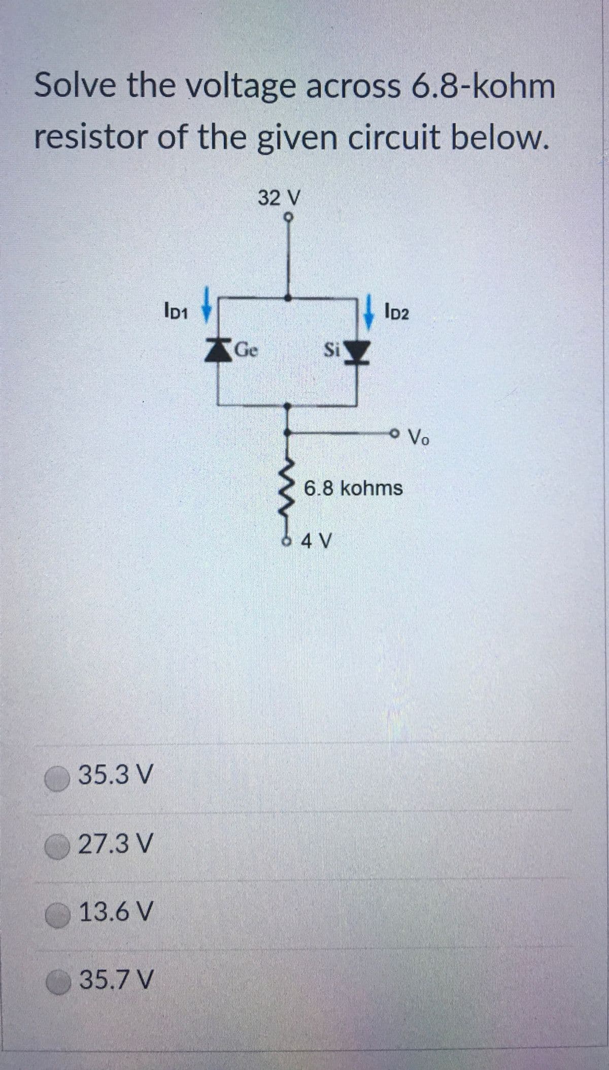 Solve the voltage across 6.8-kohm
resistor of the given circuit below.
32 V
ID2
AGe
Si
o Vo
6.8 kohms
4 V
35.3 V
27.3 V
13.6 V
35.7 V
