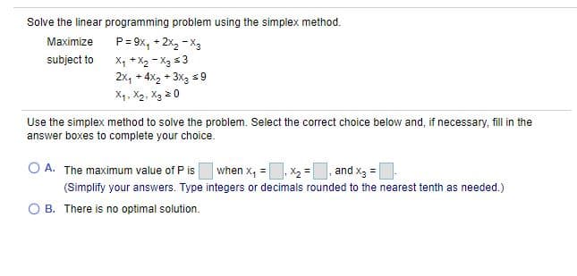 Solve the linear programming problem using the simplex method.
Maximize
P= 9x, + 2x2 - X3
subject to
X, + X2 - Xg s3
2x, + 4x2 + 3x3 s9
X1, X2, Xg 2 0
Use the simplex method to solve the problem. Select the correct choice below and, if necessary, fill in the
answer boxes to complete your choice.
O A. The maximum value of P is
|when x, =. X2 = and x3 |
(Simplify your answers. Type integers or decimals rounded to the nearest tenth as needed.)
B. There is no optimal solution.
