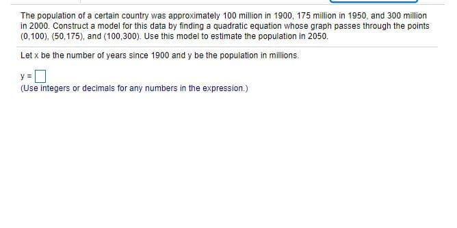 The population of a certain country was approximately 100 million in 1900, 175 million in 1950, and 300 million
in 2000. Construct a model for this data by finding a quadratic equation whose graph passes through the points
(0,100), (50,175), and (100,300). Use this model to estimate the population in 2050.
Let x be the number of years since 1900 and y be the population in millions.
y =
(Use integers or decimals for any numbers in the expression.)
