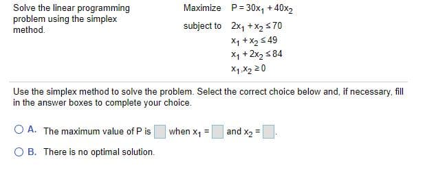Solve the linear programming
problem using the simplex
method.
Maximize P= 30x, + 40x2
subject to 2x, + x2 s70
X1 +x2 5 49
X1 + 2x2 s 84
X1.X2 20
Use the simplex method to solve the problem. Select the correct choice below and, if necessary, fill
in the answer boxes to complete your choice.
O A. The maximum value of P is
when x, =
and x2 =
O B. There is no optimal solution.
