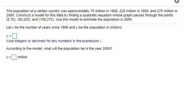 The population of a certain country was approximately 75 million in 1900, 225 million in 1950, and 275 million in
2000. Construct a model for this data by finding a quadratic equation whose graph passes through the points
(0,75), (50,225), and (100,275). Use this model to estimate the population in 2050.
Let x be the number of years since 1900 and y be the population in millions.
y =
(Use integers or decimals for any numbers in the expression.)
According to the model, what will the population be in the year 2050?
y =million
