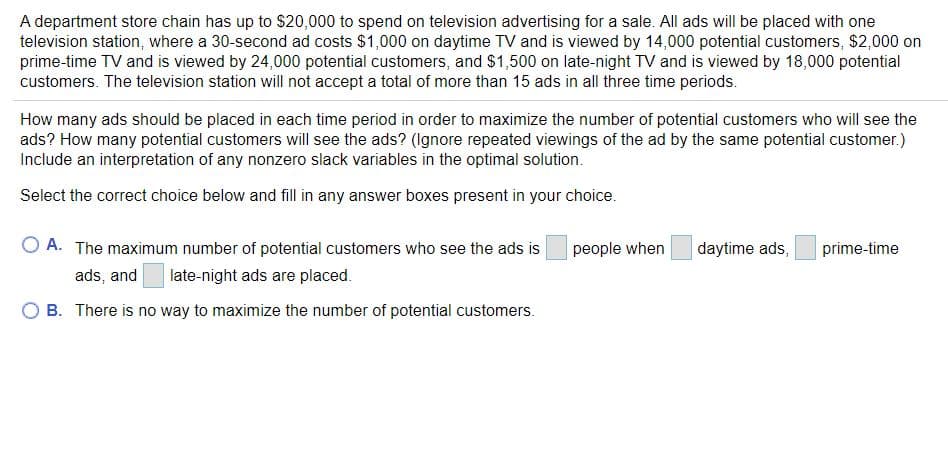A department store chain has up to $20,000 to spend on television advertising for a sale. All ads will be placed with one
television station, where a 30-second ad costs $1,000 on daytime TV and is viewed by 14,000 potential customers, $2,000 on
prime-time TV and is viewed by 24,000 potential customers, and $1,500 on late-night TV and is viewed by 18,000 potential
customers. The television station will not accept a total of more than 15 ads in all three time periods.
How many ads should be placed in each time period in order to maximize the number of potential customers who will see the
ads? How many potential customers will see the ads? (Ignore repeated viewings of the ad by the same potential customer.)
Include an interpretation of any nonzero slack variables in the optimal solution.
Select the correct choice below and fill in any answer boxes present in your choice.
O A. The maximum number of potential customers who see the ads is
people when
daytime ads,
prime-time
ads, and
late-night ads are placed.
B. There is no way to maximize the number of potential customers.
