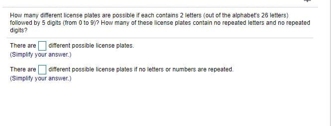 How many different license plates are possible if each contains 2 letters (out of the alphabet's 26 letters)
followed by 5 digits (from 0 to 9)? How many of these license plates contain no repeated letters and no repeated
digits?
There are O different possible license plates.
(Simplify your answer.)
There are different possible license plates if no letters or numbers are repeated.
(Simplify your answer.)
