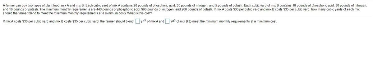 A farmer can buy two types of plant food, mix A and mix B. Each cubic yard of mix A contains 20 pounds of phosphoric acid, 30 pounds of nitrogen, and 5 pounds of potash. Each cubic yard of mix B contains 10 pounds of phosphoric acid, 30 pounds of nitrogen,
and 10 pounds of potash. The minimum monthly requirements are 440 pounds of phosphoric acid, 960 pounds of nitrogen, and 200 pounds of potash. If mix A costs $30 per cubic yard and mix B costs $35 per cubic yard, how many cubic yards of each mix
should the farmer blend to meet the minimum monthly requirements at a minimum cost? What is this cost?
If mix A costs $30 per cubic yard and mix B costs $35 per cubic yard, the farmer should blend yd3 of mix A and yd3 of mix B to meet the minimum monthly requirements at a minimum cost.
