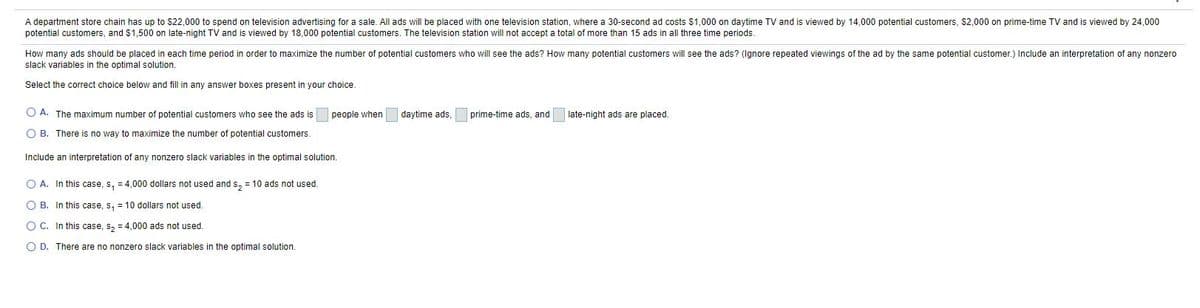 A department store chain has up to $22,000 to spend on television advertising for a sale. All ads will be placed with one television station, where a 30-second ad costs $1,000 on daytime TV and is viewed by 14,000 potential customers, $2,000 on prime-time TV and is viewed by 24,000
potential customers, and $1,500 on late-night TV and is viewed by 18,000 potential customers. The television station will not accept a total of more than 15 ads in all three time periods.
How many ads should be placed in each time period in order to maximize the number of potential customers who will see the ads? How many potential customers will see the ads? (Ignore repeated viewings of the ad by the same potential customer.) Include an interpretation of any nonzero
slack variables in the optimal solution.
Select the correct choice below and fill in any answer boxes present in your choice.
O A. The maximum number of potential customers who see the ads is
people when
daytime ads.
prime-time ads, and
late-night ads are placed.
O B. There is no way to maximize the number of potential customers.
Include an interpretation of any nonzero slack variables in the optimal solution.
O A. In this case, s, = 4,000 dollars not used and s, = 10 ads not used.
O B. In this case, s, = 10 dollars not used.
O C. In this case, s, = 4,000 ads not used.
O D. There are no nonzero slack variables in the optimal solution.
