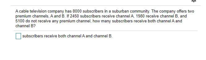 A cable television company has 8000 subscribers in a suburban community. The company offers two
premium channels, A and B. If 2450 subscribers receive channel A, 1980 receive channel B, and
5100 do not receive any premium channel, how many subscribers receive both channel A and
channel B?
subscribers receive both channel A and channel B.
