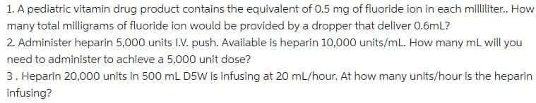 1. A pediatric vitamin drug product contains the equivalent of 0.5 mg of fluoride ion in each milliliter. How
many total milligrams of fluoride ion would be provided by a dropper that deliver 0.6mL?
2. Administer heparin 5,000 units I.V. push. Available is heparin 10,000 units/mL. How many mL will you
need to administer to achieve a 5,000 unit dose?
3. Heparin 20,000 units in 500 mL D5W is infusing at 20 mL/hour. At how many units/hour is the heparin
infusing?
