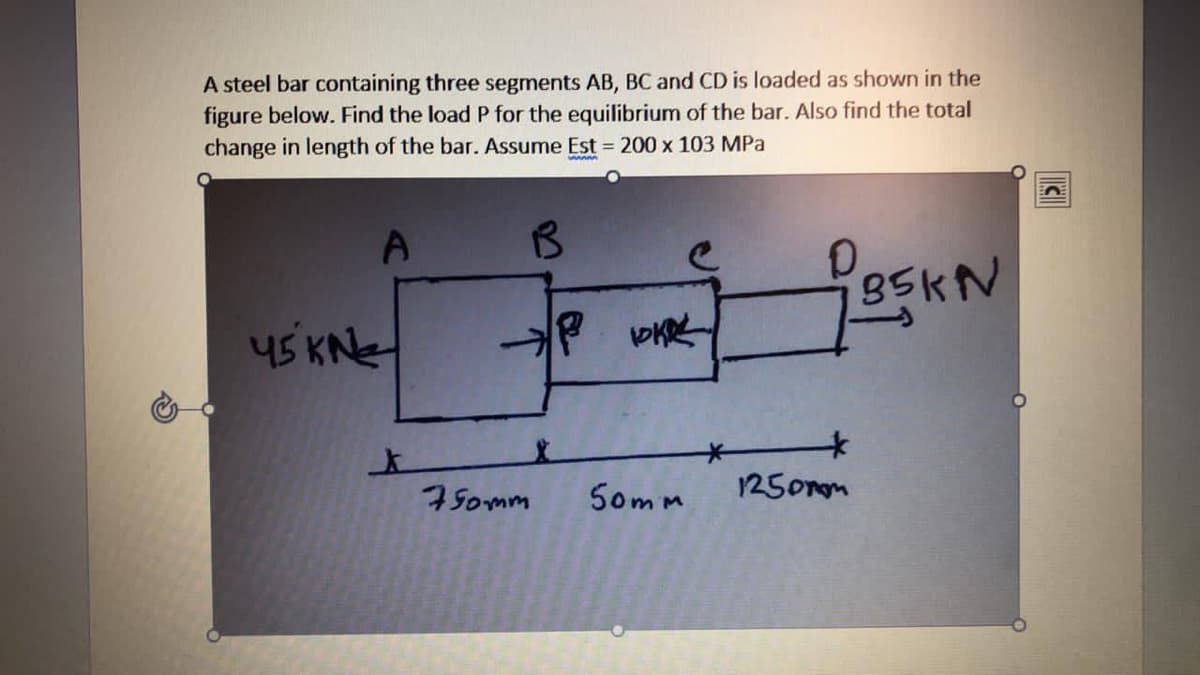 A steel bar containing three segments AB, BC and CD is loaded as shown in the
figure below. Find the load P for the equilibrium of the bar. Also find the total
change in length of the bar. Assume Est = 200 x 103 MPa
A
35KN
45 KNe
7Somm
S0mm
1250rom
