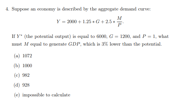 4. Suppose an economy is described by the aggregate demand curve:
M
Y = 2000 +1.25 * G + 2.5 *
P
If Y* (the potential output) is equal to 6000, G = 1200, and P = 1, what
must M equal to generate GDP, which is 3% lower than the potential.
(a) 1072
(b) 1000
(c) 982
(d) 928
(e) impossible to calculate