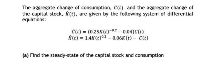The aggregate change of consumption, Ċ(t) and the aggregate change of
the capital stock, K(t), are given by the following system of differential
equations:
Ċ(t) = (0.25K(t)-07 -0.04)C(t)
K(t) = 1.4K(t)02 – 0.06K (t) – C(t)
(a) Find the steady-state of the capital stock and consumption

