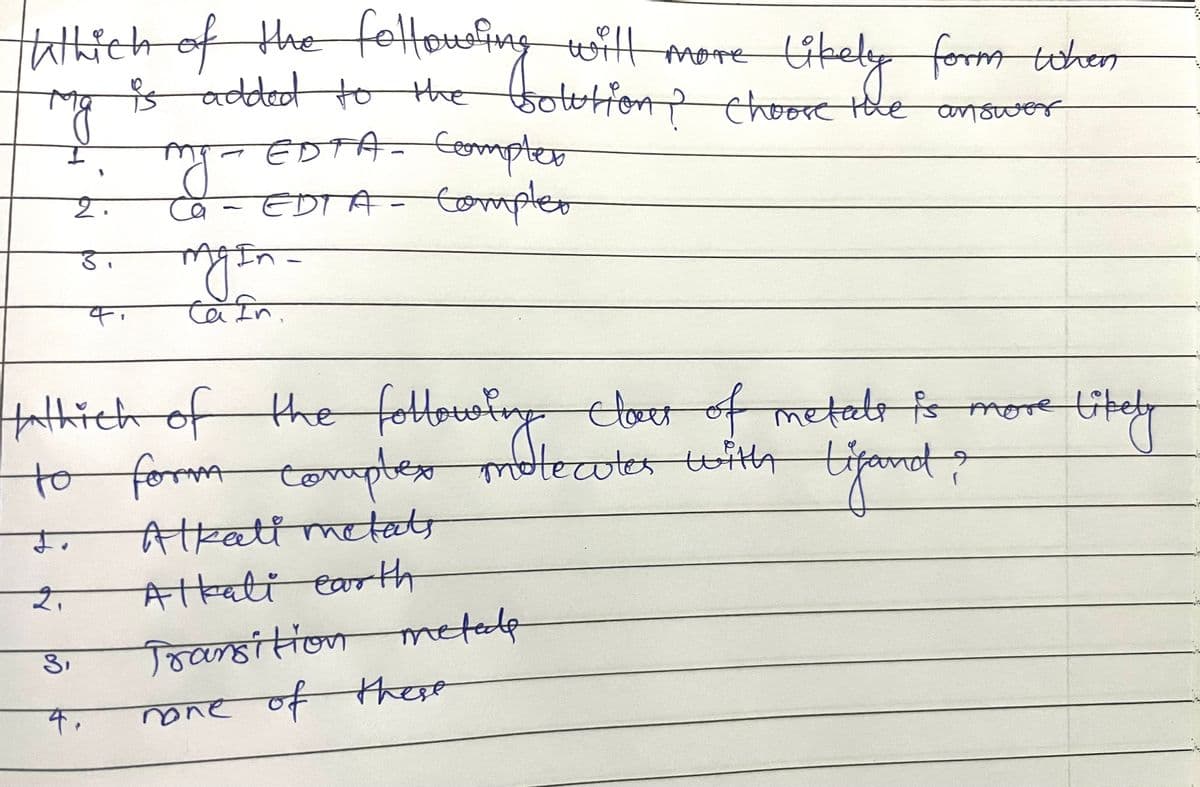 TWhich of the folle solution? Choose the
will more
more likely
is
added to the
гад
likely form when
answer
my.
EDTA - Compter
ca - EDTA - Compler
3.
-
my In-
Cain.
tathich of the following clour of metads is more
9
to form complex molecules with
Lifand?
す。
Alkalimetats
2.
Alkali earth
Transition metode
none of these
3₁
4.
Likely