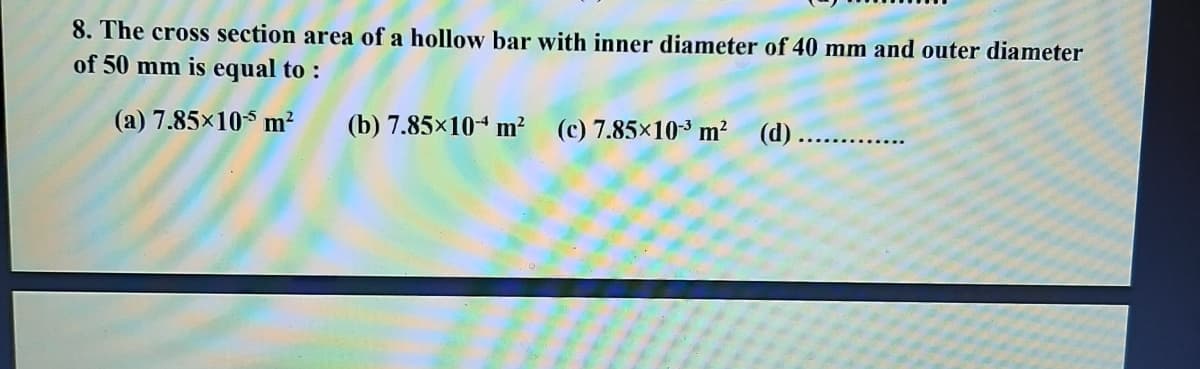 8. The cross section area of a hollow bar with inner diameter of 40 mm and outer diameter
of 50 mm is equal to :
(a) 7.85x10 m?
(b) 7.85×104 m? (c) 7.85×10³ m? (d)....
