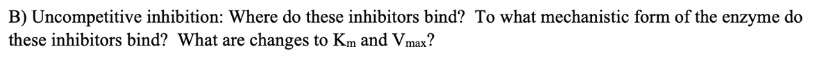 B) Uncompetitive inhibition: Where do these inhibitors bind? To what mechanistic form of the enzyme do
these inhibitors bind? What are changes to Km and Vmax?
