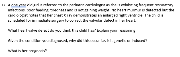 17. A one year old girl is referred to the pediatric cardiologist as she is exhibiting frequent respiratory
infections, poor feeding, tiredness and is not gaining weight. No heart murmur is detected but the
cardiologist notes that her chest X ray demonstrates an enlarged right ventricle. The child is
scheduled for immediate surgery to correct the valvular defect in her heart.
What heart valve defect do you think this child has? Explain your reasoning
Given the condition you diagnosed, why did this occur i.e. is it genetic or induced?
What is her prognosis?

