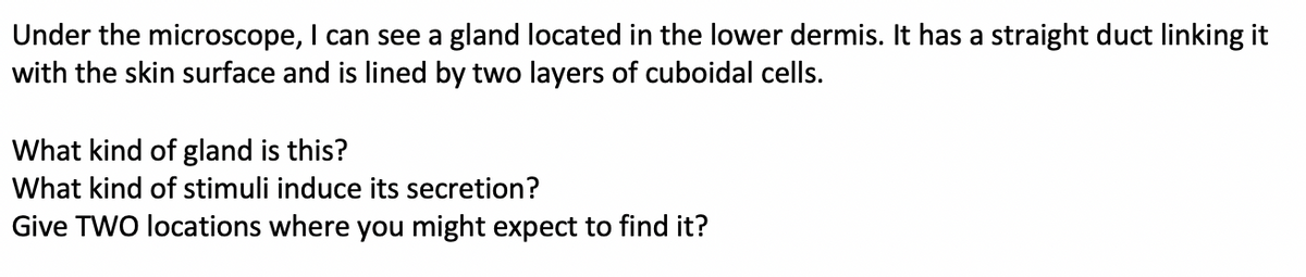 Under the microscope, I can see a gland located in the lower dermis. It has a straight duct linking it
with the skin surface and is lined by two layers of cuboidal cells.
What kind of gland is this?
What kind of stimuli induce its secretion?
Give TWO locations where you might expect to find it?
