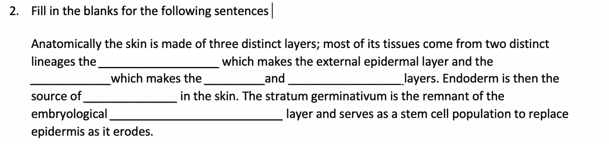 2. Fill in the blanks for the following sentences
Anatomically the skin is made of three distinct layers; most of its tissues come from two distinct
lineages the.
which makes the external epidermal layer and the
which makes the
and
layers. Endoderm is then the
source of
in the skin. The stratum germinativum is the remnant of the
layer and serves as a stem cell population to replace
embryological
epidermis as it erodes.
