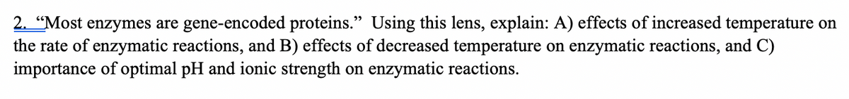 2. “Most enzymes are gene-encoded proteins." Using this lens, explain: A) effects of increased temperature on
the rate of enzymatic reactions, and B) effects of decreased temperature on enzymatic reactions, and C)
importance of optimal pH and ionic strength on enzymatic reactions.
