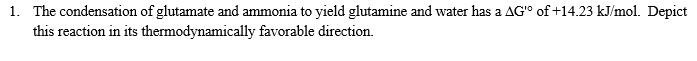 1. The condensation of glutamate and ammonia to yield glutamine and water has a AG'° of +14.23 kJ/mol. Depict
this reaction in its thermodynamically favorable direction.
