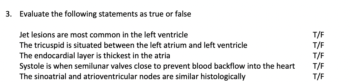 3. Evaluate the following statements as true or false
T/F
T/F
T/F
T/F
T/F
Jet lesions are most common in the left ventricle
The tricuspid is situated between the left atrium and left ventricle
The endocardial layer is thickest in the atria
Systole is when semilunar valves close to prevent blood backflow into the heart
The sinoatrial and atrioventricular nodes are similar histologically
