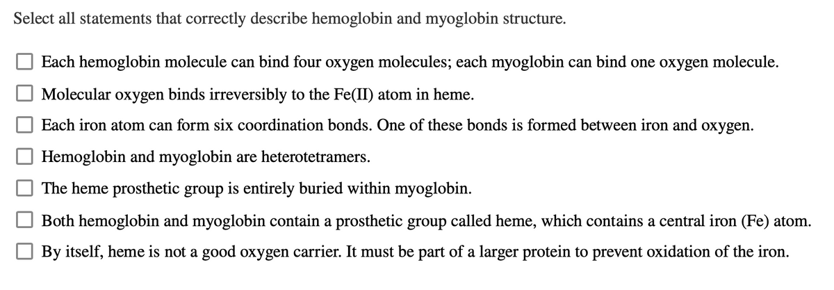 Select all statements that correctly describe hemoglobin and myoglobin structure.
Each hemoglobin molecule can bind four oxygen molecules; each myoglobin can bind one oxygen molecule.
Molecular oxygen binds irreversibly to the Fe(II) atom in heme.
Each iron atom can form six coordination bonds. One of these bonds is formed between iron and oxygen.
Hemoglobin and myoglobin are heterotetramers.
The heme prosthetic group is entirely buried within myoglobin.
Both hemoglobin and myoglobin contain a prosthetic group called heme, which contains a central iron (Fe) atom.
By itself, heme is not a good oxygen carrier. It must be part of a larger protein to prevent oxidation of the iron.
