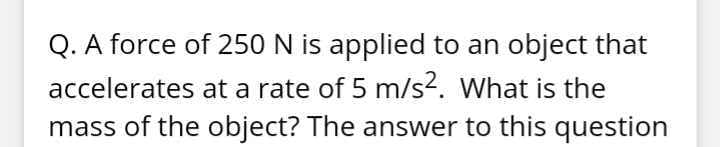 Q. A force of 250 N is applied to an object that
accelerates at a rate of 5 m/s2. What is the
mass of the object? The answer to this question
