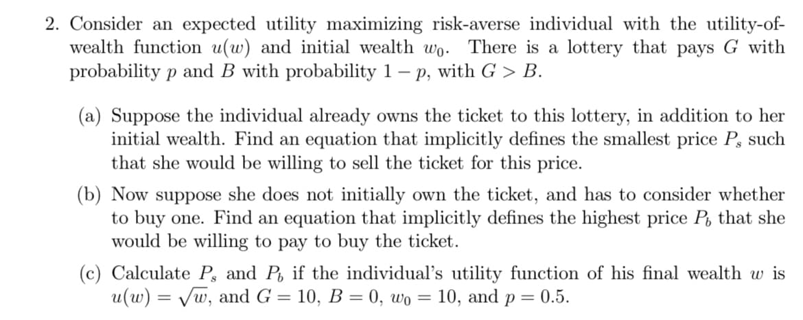 2. Consider an expected utility maximizing risk-averse individual with the utility-of-
wealth function u(w) and initial wealth wo. There is a lottery that pays G with
probability p and B with probability 1 – p, with G > B.
-
(a) Suppose the individual already owns the ticket to this lottery, in addition to her
initial wealth. Find an equation that implicitly defines the smallest price P, such
that she would be willing to sell the ticket for this price.
(b) Now suppose she does not initially own the ticket, and has to consider whether
to buy one. Find an equation that implicitly defines the highest price P, that she
would be willing to pay to buy the ticket.
(c) Calculate P, and P, if the individual's utility function of his final wealth w is
u(w) = √w, and G = 10, B = 0, wo = 10, and p = 0.5.