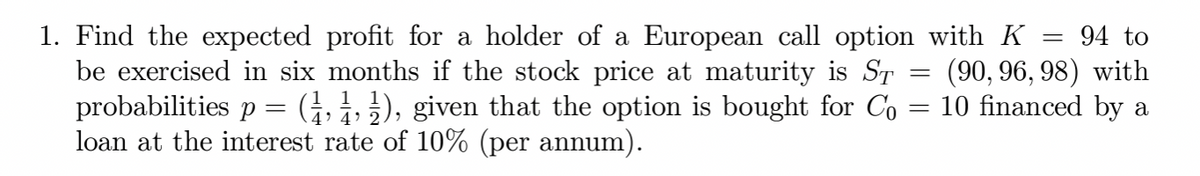 1. Find the expected profit for a holder of a European call option with K
be exercised in six months if the stock price at maturity is ST
probabilities p = (1, 1, ½), given that the option is bought for Co
loan at the interest rate of 10% (per annum).
=
=
94 to
(90, 96, 98) with
10 financed by a
=