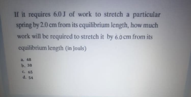 If it requires 6.0J of work to stretch a particular
spring by 2.0 cm from its equilibrium length, how much
work will be required to stretch it by 6.0 cm from its
equilibrium length (in Jouls)
a. 48
b. 30
c. 65
d. 54
