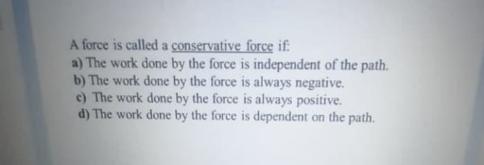 A force is called a conservative force if:
a) The work done by the force is independent of the path.
b) The work done by the force is always negative.
c) The work done by the force is always positive.
d) The work done by the force is dependent on the path.
