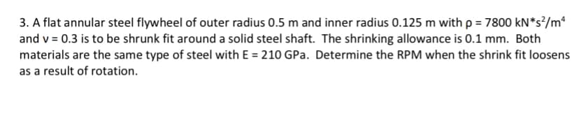 3. A flat annular steel flywheel of outer radius 0.5 m and inner radius 0.125 m with p = 7800 kN*s?/m*
and v = 0.3 is to be shrunk fit around a solid steel shaft. The shrinking allowance is 0.1 mm. Both
materials are the same type of steel with E = 210 GPa. Determine the RPM when the shrink fit loosens
as a result of rotation.
