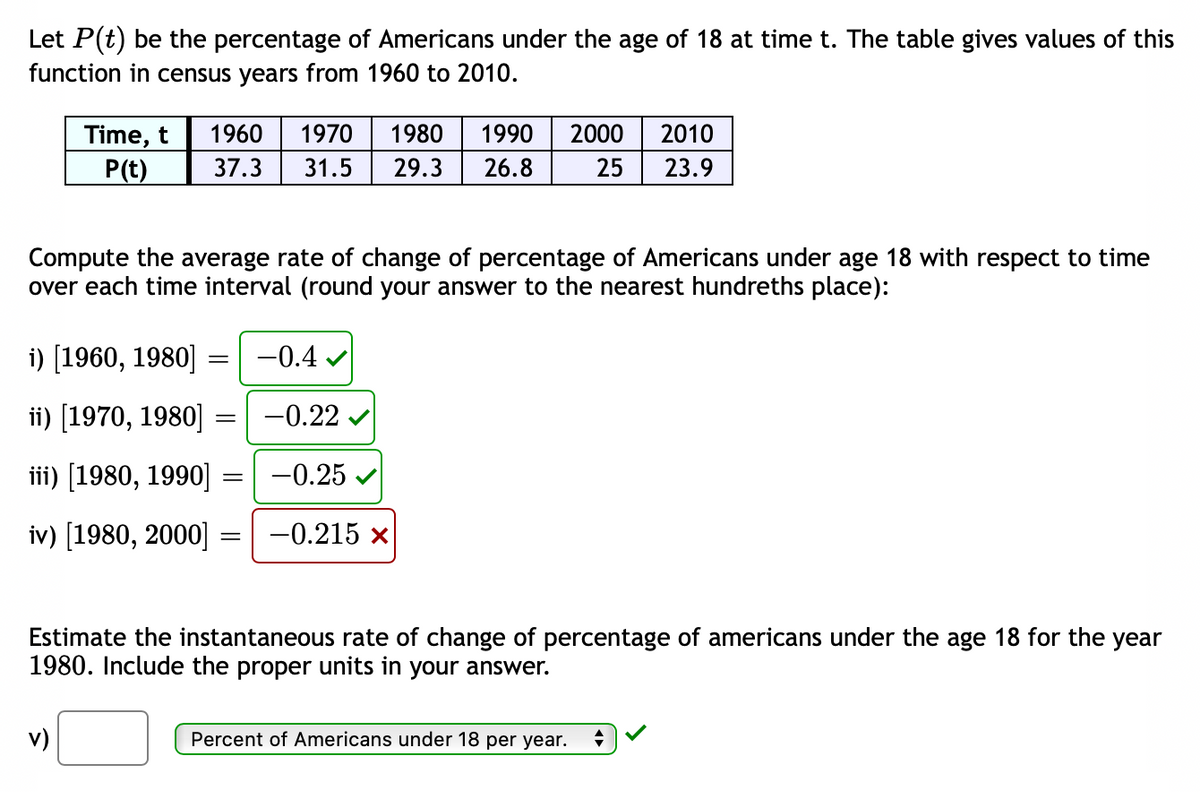 Let P(t) be the percentage of Americans under the age of 18 at time t. The table gives values of this
function in census years from 1960 to 2010.
Time, t
P(t)
1960
1970
1980
1990
2000
2010
37.3
31.5
29.3
26.8
25
23.9
Compute the average rate of change of percentage of Americans under age 18 with respect to time
over each time interval (round your answer to the nearest hundreths place):
i) [1960, 1980]
-0.4 v
ii) [1970, 1980]
-0.22 v
iii) (1980, 1990)] =
-0.25 v
iv) [1980, 2000]
—0.215 х
Estimate the instantaneous rate of change of percentage of americans under the age 18 for the year
1980. Include the proper units in your answer.
v)
Percent of Americans under 18 per year.
