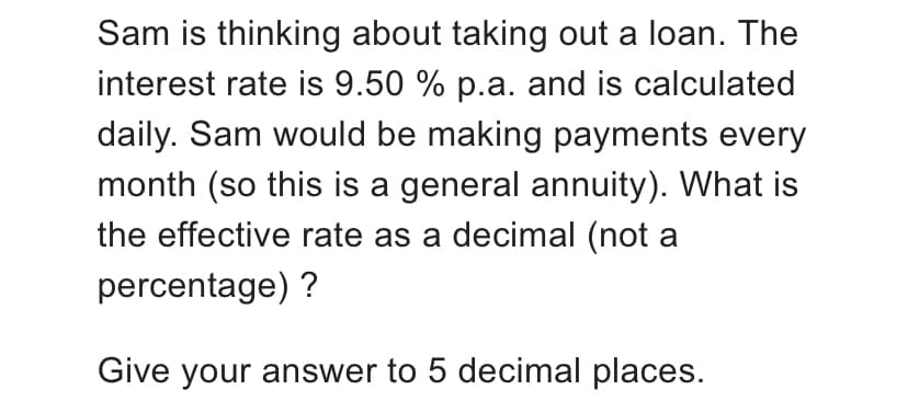 Sam is thinking about taking out a loan. The
interest rate is 9.50 % p.a. and is calculated
daily. Sam would be making payments every
month (so this is a general annuity). What is
the effective rate as a decimal (not a
percentage) ?
Give your answer to 5 decimal places.