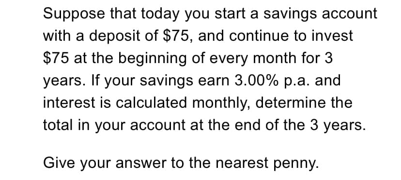 Suppose that today you start a savings account
with a deposit of $75, and continue to invest
$75 at the beginning of every month for 3
years. If your savings earn 3.00% p.a. and
interest is calculated monthly, determine the
total in your account at the end of the 3 years.
Give your answer to the nearest penny.