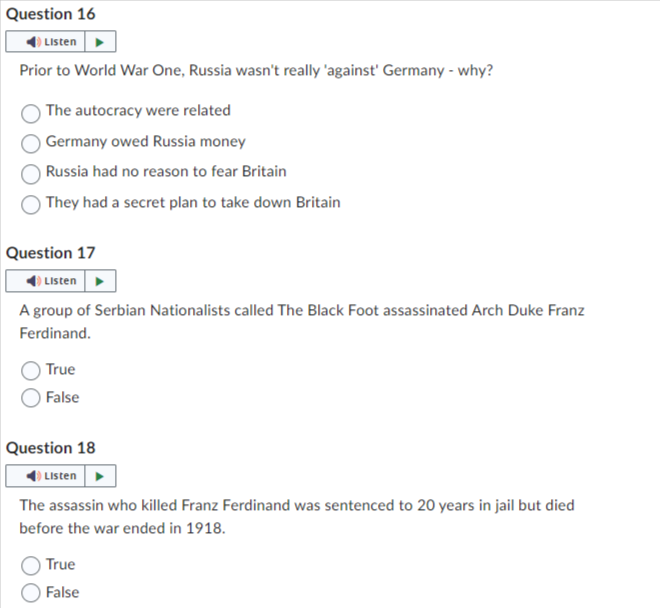 Question 16
Listen
Prior to World War One, Russia wasn't really 'against' Germany - why?
The autocracy were related
Germany owed Russia money
Russia had no reason to fear Britain
They had a secret plan to take down Britain
Question 17
Listen
A group of Serbian Nationalists called The Black Foot assassinated Arch Duke Franz
Ferdinand.
True
False
Question 18
Listen
The assassin who killed Franz Ferdinand was sentenced to 20 years in jail but died
before the war ended in 1918.
True
False